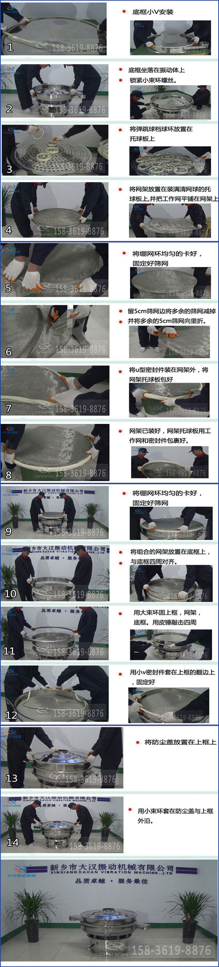 豆?jié){過濾振動篩換網圖示：1，底框小V安裝，2，底框坐落在振動體上，鎖緊小束環(huán)螺絲3，將彈跳球擋球環(huán)放置在托球板上4，將網架放置在裝滿清網球的托球板上，并把工作網平鋪在網架上。5，將繃網環(huán)均勻的卡好固定好篩網。6，留5cm篩網邊將多余的篩網減掉，并將多余的5cm篩網向里折。7，將U型密封件裝在網架外，將網架托球板包好。8，網架已裝好，網架托球板用工作網和密封件包裹好。9，將繃網均勻的卡好固定好篩網10，將組合的網架放置在底框上與底框四周對齊。11，用大束環(huán)固上框，網架，底框。用皮錘敲擊四周。12，用小V密封件套在上框的翻邊上，固定好。13，將防塵蓋放置在上框上。14，用小束環(huán)套在防塵蓋與上框沿。